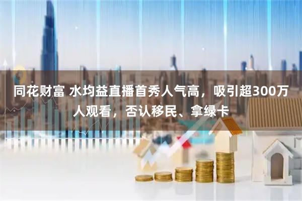 同花财富 水均益直播首秀人气高，吸引超300万人观看，否认移民、拿绿卡