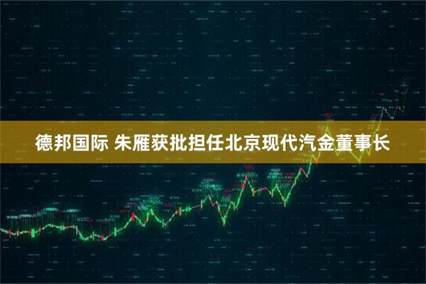 德邦国际 朱雁获批担任北京现代汽金董事长