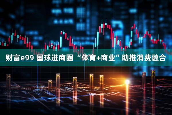 财富e99 国球进商圈 “体育+商业”助推消费融合