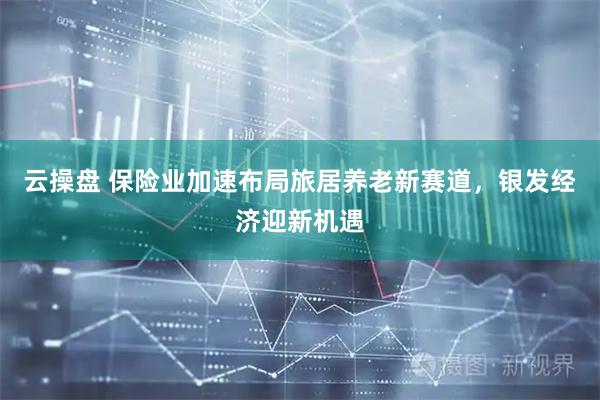 云操盘 保险业加速布局旅居养老新赛道，银发经济迎新机遇