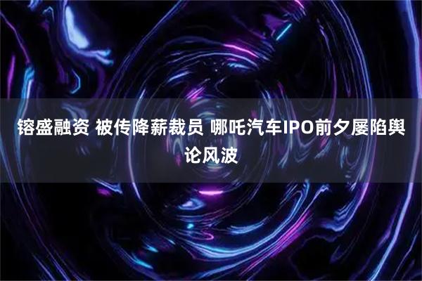 镕盛融资 被传降薪裁员 哪吒汽车IPO前夕屡陷舆论风波