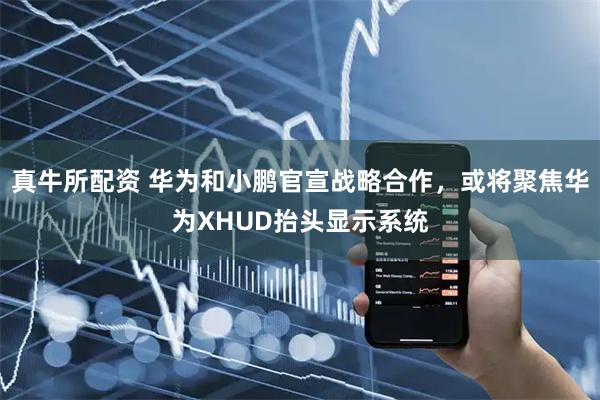 真牛所配资 华为和小鹏官宣战略合作，或将聚焦华为XHUD抬头显示系统