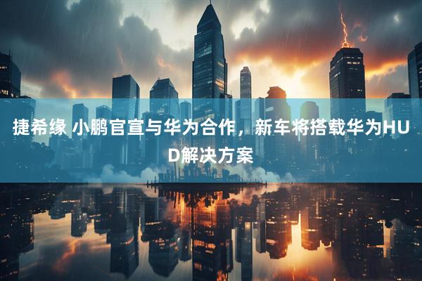 捷希缘 小鹏官宣与华为合作，新车将搭载华为HUD解决方案
