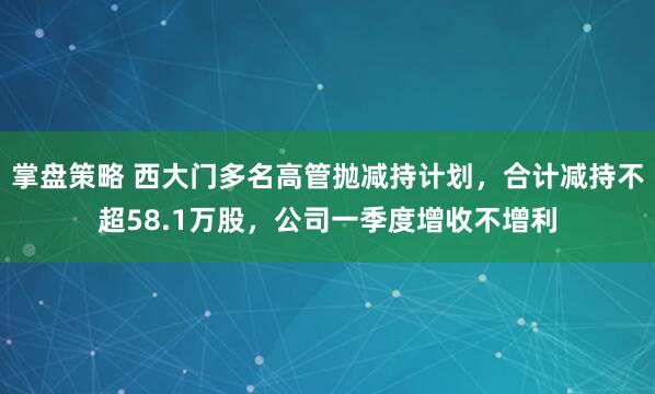 掌盘策略 西大门多名高管抛减持计划，合计减持不超58.1万股，公司一季度增收不增利