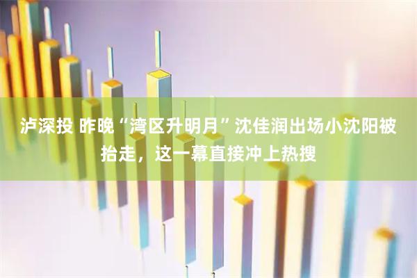 泸深投 昨晚“湾区升明月”沈佳润出场小沈阳被抬走，这一幕直接冲上热搜