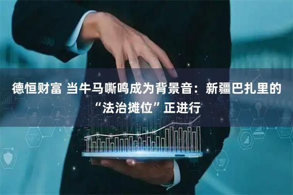 德恒财富 当牛马嘶鸣成为背景音：新疆巴扎里的“法治摊位”正进行