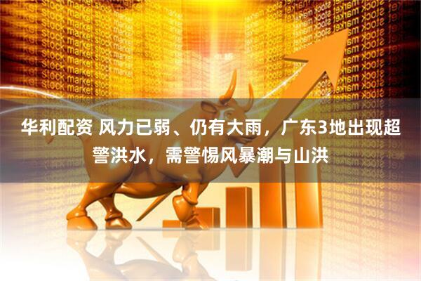 华利配资 风力已弱、仍有大雨，广东3地出现超警洪水，需警惕风暴潮与山洪
