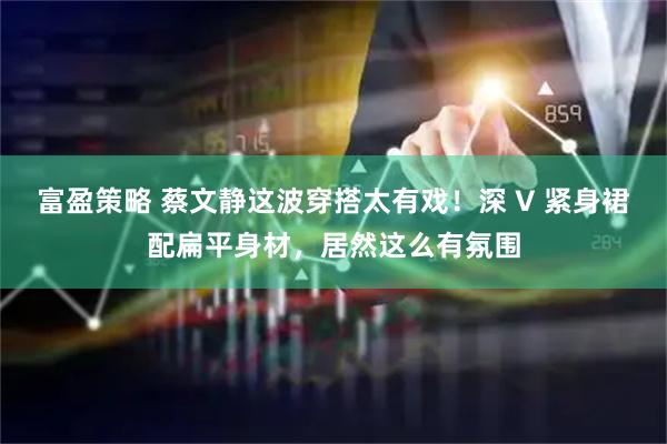 富盈策略 蔡文静这波穿搭太有戏！深 V 紧身裙配扁平身材，居然这么有氛围