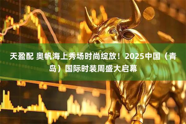 天盈配 奥帆海上秀场时尚绽放！2025中国（青岛）国际时装周盛大启幕