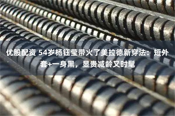 优股配资 54岁杨钰莹带火了美拉德新穿法：短外套+一身黑，显贵减龄又时髦
