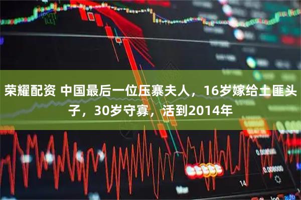 荣耀配资 中国最后一位压寨夫人，16岁嫁给土匪头子，30岁守寡，活到2014年