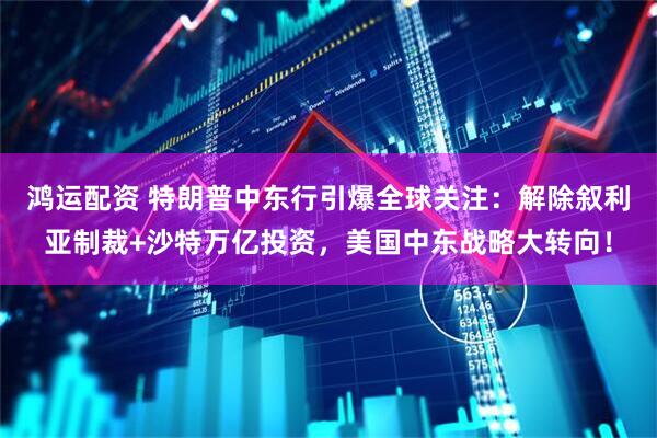 鸿运配资 特朗普中东行引爆全球关注：解除叙利亚制裁+沙特万亿投资，美国中东战略大转向！
