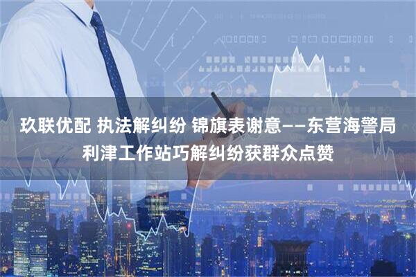 玖联优配 执法解纠纷 锦旗表谢意——东营海警局利津工作站巧解纠纷获群众点赞