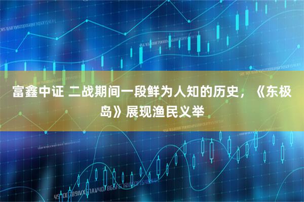 富鑫中证 二战期间一段鲜为人知的历史，《东极岛》展现渔民义举