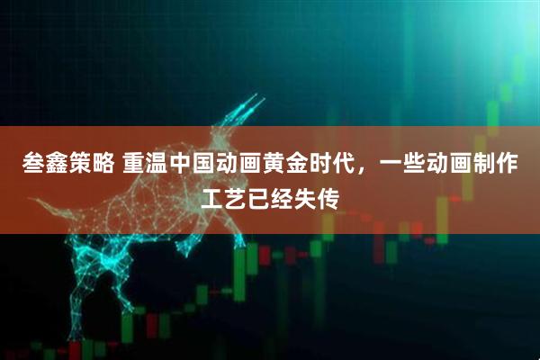 叁鑫策略 重温中国动画黄金时代，一些动画制作工艺已经失传