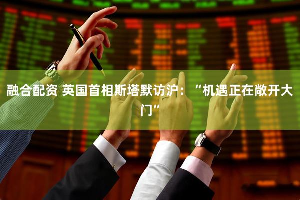 融合配资 英国首相斯塔默访沪：“机遇正在敞开大门”