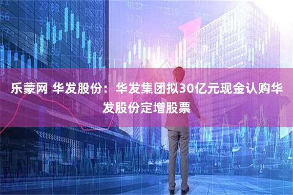 乐蒙网 华发股份：华发集团拟30亿元现金认购华发股份定增股票