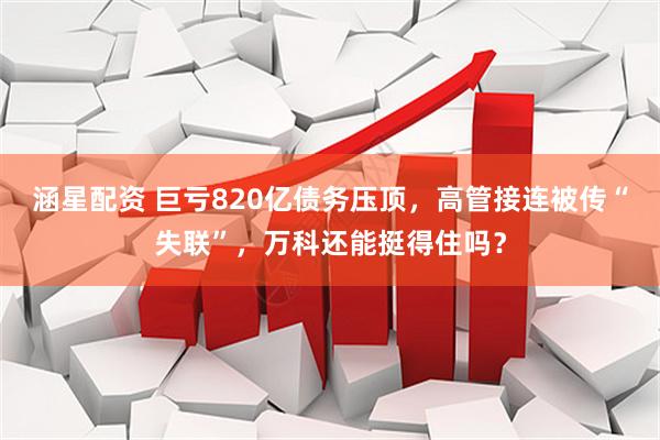 涵星配资 巨亏820亿债务压顶，高管接连被传“失联”，万科还能挺得住吗？