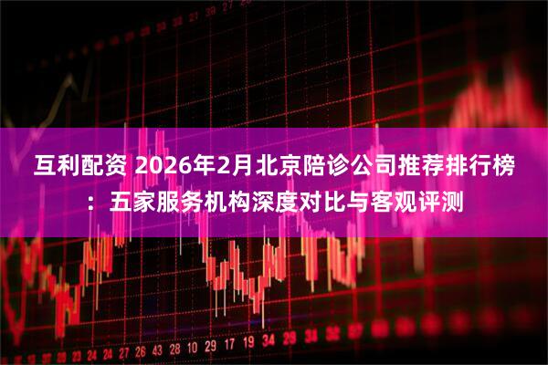 互利配资 2026年2月北京陪诊公司推荐排行榜：五家服务机构深度对比与客观评测
