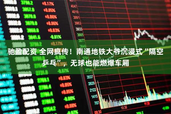 驰盈配资 全网疯传！南通地铁大爷沉浸式“隔空乒乓”，无球也能燃爆车厢