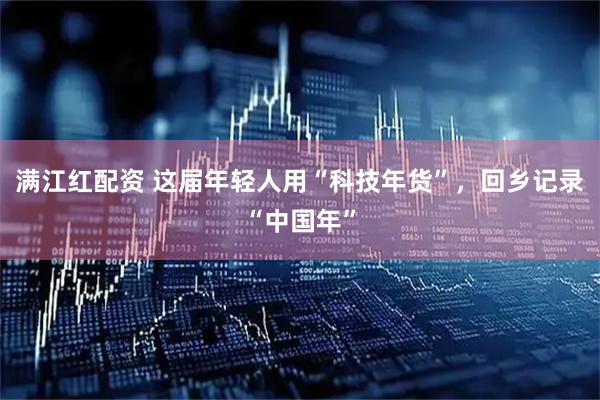 满江红配资 这届年轻人用“科技年货”，回乡记录“中国年”