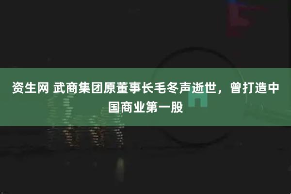 资生网 武商集团原董事长毛冬声逝世，曾打造中国商业第一股