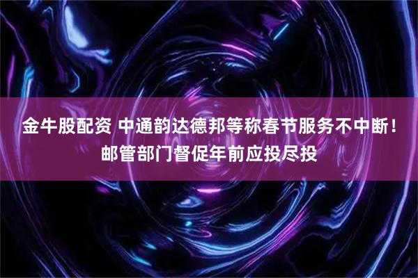 金牛股配资 中通韵达德邦等称春节服务不中断！邮管部门督促年前应投尽投