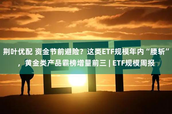 荆叶优配 资金节前避险？这类ETF规模年内“腰斩”，黄金类产品霸榜增量前三 | ETF规模周报