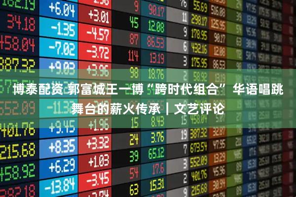 博泰配资 郭富城王一博“跨时代组合” 华语唱跳舞台的薪火传承｜文艺评论