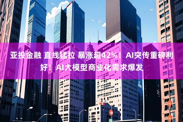 亚投金融 直线猛拉 暴涨超42%！AI突传重磅利好！AI大模型商业化需求爆发