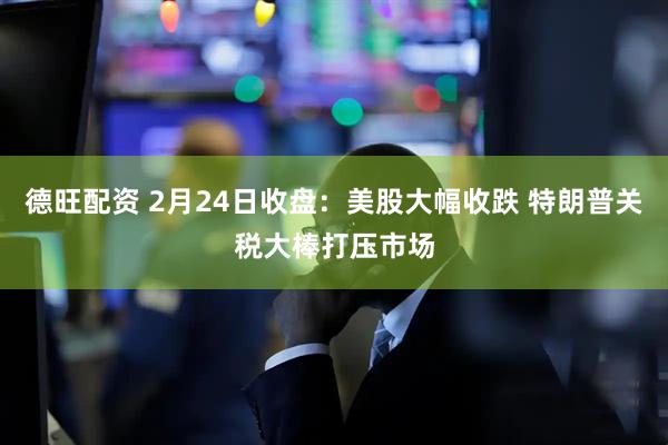 德旺配资 2月24日收盘：美股大幅收跌 特朗普关税大棒打压市场