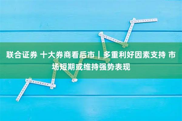 联合证券 十大券商看后市｜多重利好因素支持 市场短期或维持强势表现