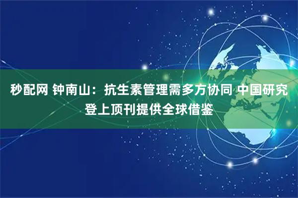 秒配网 钟南山：抗生素管理需多方协同 中国研究登上顶刊提供全球借鉴