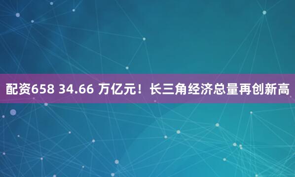 配资658 34.66 万亿元！长三角经济总量再创新高