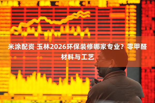 米涂配资 玉林2026环保装修哪家专业？零甲醛材料与工艺