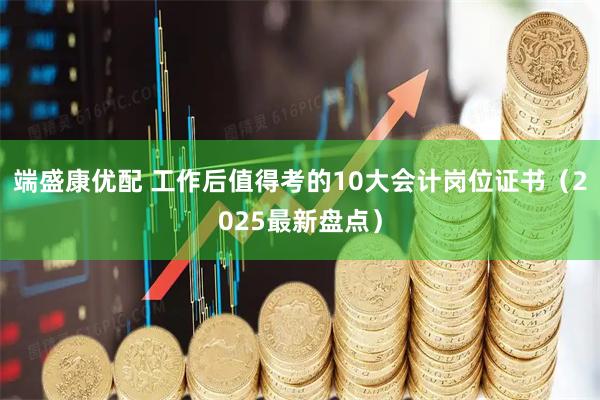 端盛康优配 工作后值得考的10大会计岗位证书（2025最新盘点）